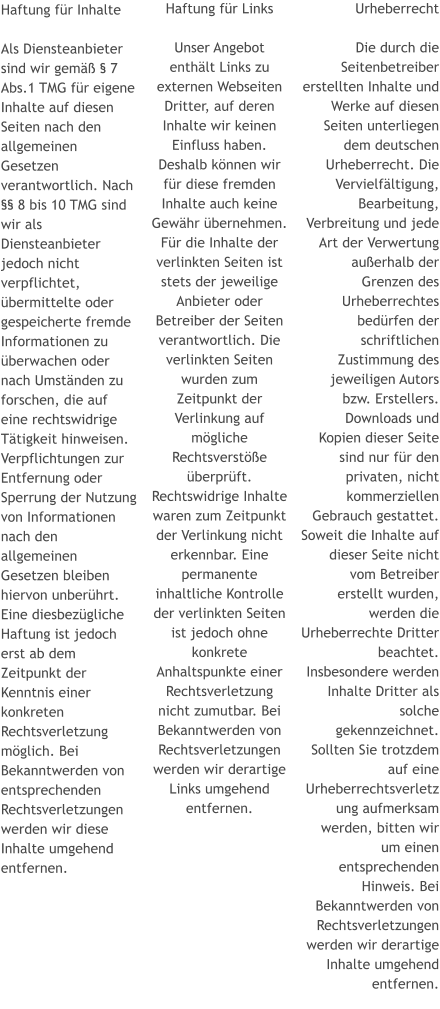 Haftung für Links  Unser Angebot enthält Links zu externen Webseiten Dritter, auf deren Inhalte wir keinen Einfluss haben. Deshalb können wir für diese fremden Inhalte auch keine Gewähr übernehmen. Für die Inhalte der verlinkten Seiten ist stets der jeweilige Anbieter oder Betreiber der Seiten verantwortlich. Die verlinkten Seiten wurden zum Zeitpunkt der Verlinkung auf mögliche Rechtsverstöße überprüft. Rechtswidrige Inhalte waren zum Zeitpunkt der Verlinkung nicht erkennbar. Eine permanente inhaltliche Kontrolle der verlinkten Seiten ist jedoch ohne konkrete Anhaltspunkte einer Rechtsverletzung nicht zumutbar. Bei Bekanntwerden von Rechtsverletzungen werden wir derartige Links umgehend entfernen. Urheberrecht  Die durch die Seitenbetreiber erstellten Inhalte und Werke auf diesen Seiten unterliegen dem deutschen Urheberrecht. Die Vervielfältigung, Bearbeitung, Verbreitung und jede Art der Verwertung außerhalb der Grenzen des Urheberrechtes bedürfen der schriftlichen Zustimmung des jeweiligen Autors bzw. Erstellers. Downloads und Kopien dieser Seite sind nur für den privaten, nicht kommerziellen Gebrauch gestattet. Soweit die Inhalte auf dieser Seite nicht vom Betreiber erstellt wurden, werden die Urheberrechte Dritter beachtet. Insbesondere werden Inhalte Dritter als solche gekennzeichnet. Sollten Sie trotzdem auf eine Urheberrechtsverletzung aufmerksam werden, bitten wir um einen entsprechenden Hinweis. Bei Bekanntwerden von Rechtsverletzungen werden wir derartige Inhalte umgehend entfernen.   Haftung für Inhalte  Als Diensteanbieter sind wir gemäß § 7 Abs.1 TMG für eigene Inhalte auf diesen Seiten nach den allgemeinen Gesetzen verantwortlich. Nach §§ 8 bis 10 TMG sind wir als Diensteanbieter jedoch nicht verpflichtet, übermittelte oder gespeicherte fremde Informationen zu überwachen oder nach Umständen zu forschen, die auf eine rechtswidrige Tätigkeit hinweisen. Verpflichtungen zur Entfernung oder Sperrung der Nutzung von Informationen nach den allgemeinen Gesetzen bleiben hiervon unberührt. Eine diesbezügliche Haftung ist jedoch erst ab dem Zeitpunkt der Kenntnis einer konkreten Rechtsverletzung möglich. Bei Bekanntwerden von entsprechenden Rechtsverletzungen werden wir diese Inhalte umgehend entfernen.
